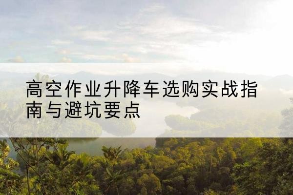 兴义升降车怎么选-高空作业升降车选购实战指南与避坑要点