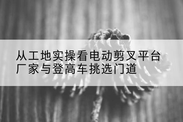 兴义电动剪叉升降平台厂家-从工地实操看电动剪叉平台厂家与登高车挑选门道