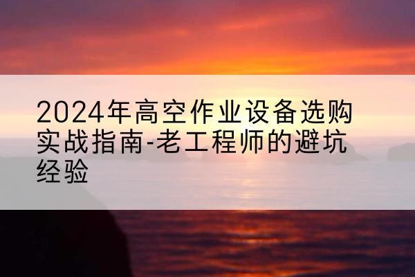 兴义高空作业升降机厂家推荐-2024年高空作业设备选购实战指南-老工程师的避坑经验