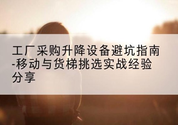 兴义移动式升降机怎么选-工厂采购升降设备避坑指南-移动与货梯挑选实战经验分享