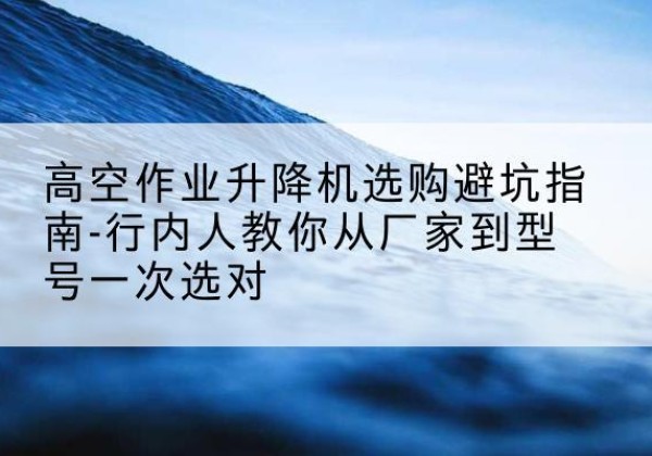 兴义升降平台厂家-高空作业升降机选购避坑指南-行内人教你从厂家到型号一次选对