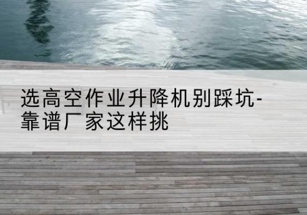 兴义剪叉式升降机厂家-选高空作业升降机别踩坑-靠谱厂家这样挑