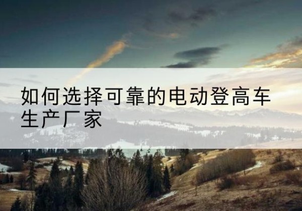 兴义电动登高车厂家-如何选择可靠的电动登高车生产厂家