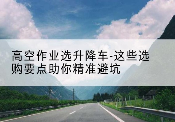 兴义升降车厂家-高空作业选升降车-这些选购要点助你*避坑