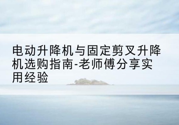 兴义电动升降机怎么选-电动升降机与固定剪叉升降机选购指南-老师傅分享实用经验