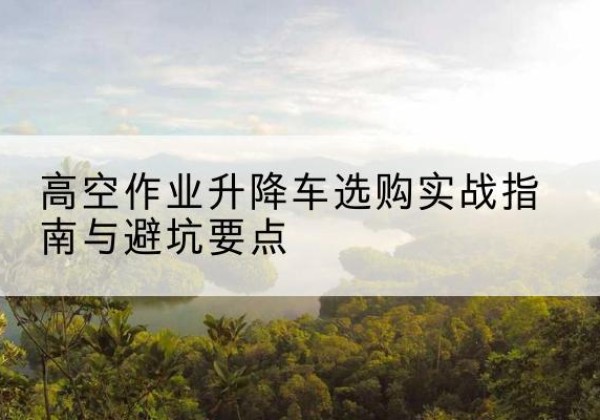 兴义升降车怎么选-高空作业升降车选购实战指南与避坑要点