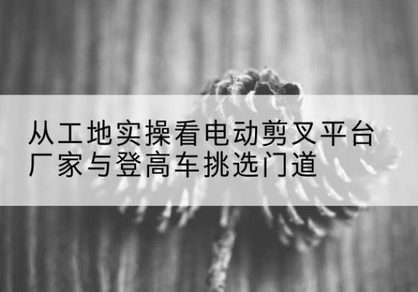 兴义电动剪叉升降平台厂家-从工地实操看电动剪叉平台厂家与登高车挑选门道