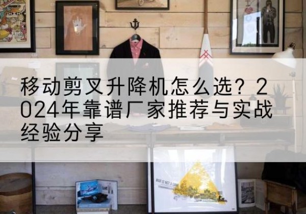 兴义升降平台厂家推荐-移动剪叉升降机怎么选？2024年靠谱厂家推荐与实战经验分享