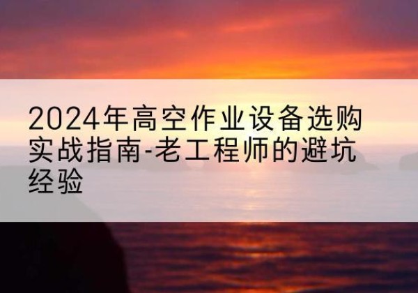 兴义高空作业升降机厂家推荐-2024年高空作业设备选购实战指南-老工程师的避坑经验