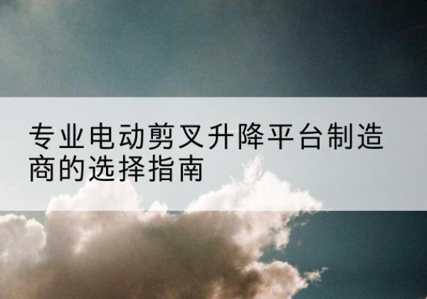 兴义电动剪叉升降平台厂家-专业电动剪叉升降平台制造商的选择指南