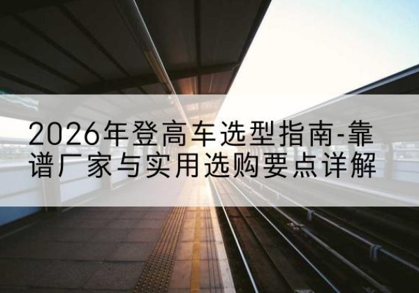 兴义登高车厂家推荐-2026年登高车选型指南-靠谱厂家与实用选购要点详解