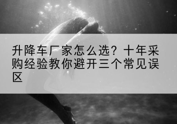 兴义升降车厂家-怎么选？十年采购经验教你避开三个常见误区
