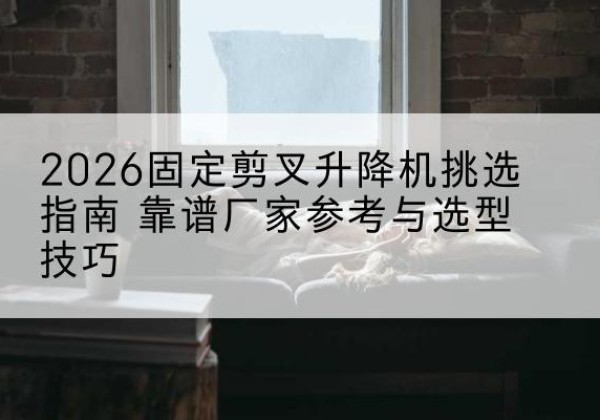 兴义固定剪叉升降机厂家推荐-2026固定剪叉升降机挑选指南 靠谱厂家参考与选型技巧